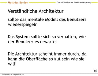 Matthias Bohlen          Coach für effektive Produktentwicklung




        Verständliche Architektur
        sollte das mentale Modell des Benutzers
        wiederspiegeln

        Das System sollte sich so verhalten, wie
        der Benutzer es erwartet

        Die Architektur scheint immer durch, da
        kann die Oberfläche so gut sein wie sie
        will!
                                                                          10
Donnerstag, 20. September 12
 
