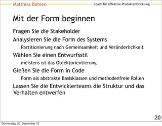 Matthias Bohlen                        Coach für effektive Produktentwicklung




        Mit der Form beginnen
        Fragen Sie die Stakeholder
        Analysieren Sie die Form des Systems
              Partitionierung nach Gemeinsamkeit und Veränderlichkeit
        Wählen Sie einen Entwurfsstil
              meistens ist das Objektorientierung
        Gießen Sie die Form in Code
              Form als abstrakte Basisklassen und methodenfreie Rollen
        Lassen Sie die Entwicklerteams die Struktur und das
        Verhalten entwerfen



                                                                                        20
Donnerstag, 20. September 12
 