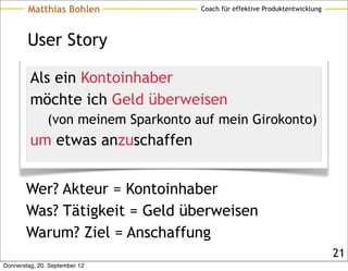 Matthias Bohlen               Coach für effektive Produktentwicklung




        User Story

         Als ein Kontoinhaber
         möchte ich Geld überweisen
               (von meinem Sparkonto auf mein Girokonto)
         um etwas anzuschaffen


       Wer? Akteur = Kontoinhaber
       Was? Tätigkeit = Geld überweisen
       Warum? Ziel = Anschaffung
                                                                               21
Donnerstag, 20. September 12
 