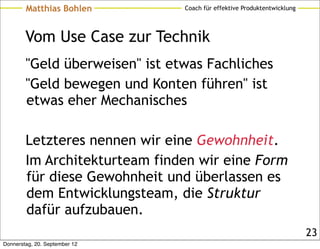 Matthias Bohlen         Coach für effektive Produktentwicklung




        Vom Use Case zur Technik
        "Geld überweisen" ist etwas Fachliches
        "Geld bewegen und Konten führen" ist
        etwas eher Mechanisches

        Letzteres nennen wir eine Gewohnheit.
        Im Architekturteam finden wir eine Form
        für diese Gewohnheit und überlassen es
        dem Entwicklungsteam, die Struktur
        dafür aufzubauen.
                                                                         23
Donnerstag, 20. September 12
 