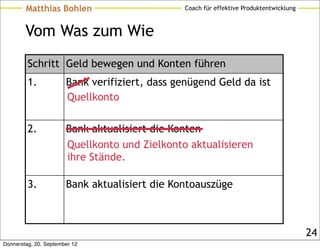 Matthias Bohlen                        Coach für effektive Produktentwicklung



        Vom Was zum Wie
         Schritt Geld bewegen und Konten führen
         1.            Bank verifiziert, dass genügend Geld da ist
                       Quellkonto

         2.            Bank aktualisiert die Konten
                       Quellkonto und Zielkonto aktualisieren
                       ihre Stände.

         3.            Bank aktualisiert die Kontoauszüge



                                                                                        24
Donnerstag, 20. September 12
 
