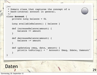 /**
       * Domain class that captures the concept of a
       * bank-internal account in general.
       */
      class Account {
          private Long balance = 0L

             Long availableBalance() { balance }

             def increaseBalance(amount) {
                 balance += amount
             }

             def decreaseBalance(amount) {
                 balance -= amount
             }

             def updateLog (msg, date, amount) {
                 println toString() + " Account: $msg, $date, $amount"
             }
      }




     Daten
                                                                         29
Donnerstag, 20. September 12
 