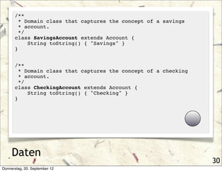 /**
        * Domain class that captures the concept of a savings
        * account.
        */
      class SavingsAccount extends Account {
           String toString() { "Savings" }
      }


      /**
        * Domain class that captures the concept of a checking
        * account.
        */
      class CheckingAccount extends Account {
           String toString() { "Checking" }
      }




     Daten
                                                                 30
Donnerstag, 20. September 12
 