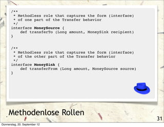 /**
        * Methodless role that captures the form (interface)
        * of one part of the Transfer behavior
        */
      interface MoneySource {
           def transferTo (Long amount, MoneySink recipient)
      }


      /**
        * Methodless role that captures the form (interface)
        * of the other part of the Transfer behavior
        */
      interface MoneySink {
           def transferFrom (Long amount, MoneySource source)
      }




     Methodenlose Rollen
                                                                31
Donnerstag, 20. September 12
 