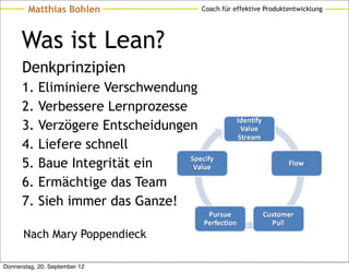 Matthias Bohlen                Coach für effektive Produktentwicklung




      Was ist Lean?
      Denkprinzipien
      1.    Eliminiere Verschwendung
      2.    Verbessere Lernprozesse
      3.    Verzögere Entscheidungen
      4.    Liefere schnell
      5.    Baue Integrität ein
      6.    Ermächtige das Team
      7.    Sieh immer das Ganze!

      Nach Mary Poppendieck

Donnerstag, 20. September 12
 