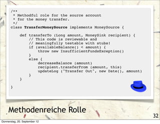 /**
       * Methodful role for the source account
       * for the money transfer.
       */
      class TransferMoneySource implements MoneySource {

             def transferTo (Long amount, MoneySink recipient) {
                 // This code is reviewable and
                 // meaningfully testable with stubs!
                 if (availableBalance() < amount) {
                     throw new InsufficientFundsException()
                 }
                 else {
                     decreaseBalance (amount)
                     recipient.transferFrom (amount, this)
                     updateLog ("Transfer Out", new Date(), amount)
                 }
             }

      }




     Methodenreiche Rolle
                                                                      32
Donnerstag, 20. September 12
 