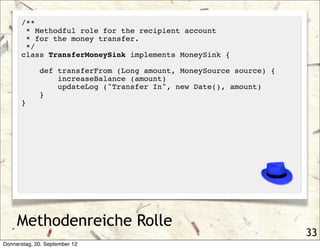 /**
       * Methodful role for the recipient account
       * for the money transfer.
       */
      class TransferMoneySink implements MoneySink {

             def transferFrom (Long amount, MoneySource source) {
                 increaseBalance (amount)
                 updateLog ("Transfer In", new Date(), amount)
             }
      }




     Methodenreiche Rolle
                                                                    33
Donnerstag, 20. September 12
 