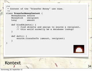 /**
       * Context of the "Transfer Money" use case.
       */
      class TransferMoneyContext {
          MoneySource source
          MoneySink   recipient
          Long        amount

             def bindObjects() {
                 // find objects and assign to source & recipient.
                 // this would normally be a database lookup!
             }

             def doIt() {
                 source.transferTo (amount, recipient)
             }
      }




     Kontext
                                                                     34
Donnerstag, 20. September 12
 