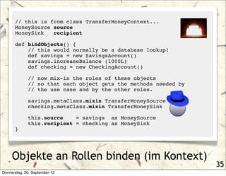 // this is from class TransferMoneyContext...
      MoneySource source
      MoneySink   recipient

      def bindObjects() {
          // this would normally be a database lookup!
          def savings = new SavingsAccount()
          savings.increaseBalance (1000L)
          def checking = new CheckingAccount()

             // now mix-in the roles of these objects
             // so that each object gets the methods needed by
             // the use case and by the other roles.

             savings.metaClass.mixin TransferMoneySource
             checking.metaClass.mixin TransferMoneySink

             this.source    = savings as MoneySource
             this.recipient = checking as MoneySink
      }




     Objekte an Rollen binden (im Kontext)
                                                                 35
Donnerstag, 20. September 12
 