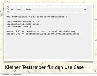 // -------------------------------------------------------
      // -- Test driver                                       --
      // -------------------------------------------------------

      def testContext = new TransferMoneyContext()

      testContext.amount = 200
      testContext.bindObjects()
      testContext.doIt()

      assert 800 == testContext.source.availableBalance()
      assert 200 == testContext.recipient.availableBalance()




     Kleiner Testtreiber für den Use Case
                                                                   36
Donnerstag, 20. September 12
 