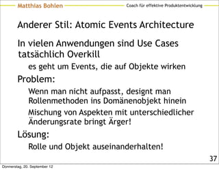 Matthias Bohlen                Coach für effektive Produktentwicklung



        Anderer Stil: Atomic Events Architecture
        In vielen Anwendungen sind Use Cases
        tatsächlich Overkill
              es geht um Events, die auf Objekte wirken
        Problem:
              Wenn man nicht aufpasst, designt man
              Rollenmethoden ins Domänenobjekt hinein
              Mischung von Aspekten mit unterschiedlicher
              Änderungsrate bringt Ärger!
        Lösung:
              Rolle und Objekt auseinanderhalten!
                                                                                37
Donnerstag, 20. September 12
 