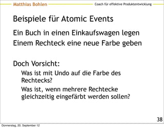 Matthias Bohlen                Coach für effektive Produktentwicklung




        Beispiele für Atomic Events
        Ein Buch in einen Einkaufswagen legen
        Einem Rechteck eine neue Farbe geben

        Doch Vorsicht:
              Was ist mit Undo auf die Farbe des
              Rechtecks?
              Was ist, wenn mehrere Rechtecke
              gleichzeitig eingefärbt werden sollen?


                                                                                38
Donnerstag, 20. September 12
 