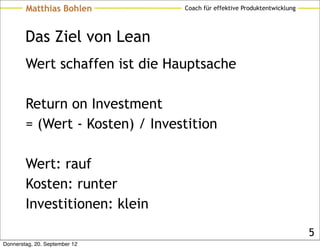 Matthias Bohlen          Coach für effektive Produktentwicklung




        Das Ziel von Lean
        Wert schaffen ist die Hauptsache

        Return on Investment
        = (Wert - Kosten) / Investition

        Wert: rauf
        Kosten: runter
        Investitionen: klein
                                                                          5
Donnerstag, 20. September 12
 