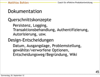 Matthias Bohlen               Coach für effektive Produktentwicklung




        Dokumentation
        Querschnittskonzepte
              Persistenz, Logging,
              Transaktionsbehandlung, Authentifizierung,
              Autorisierung, usw.
        Design-Entscheidungen
              Datum, Ausgangslage, Problemstellung,
              gewählte/verworfene Optionen,
              Entscheidungsweg/Begründung, Wiki



                                                                               45
Donnerstag, 20. September 12
 