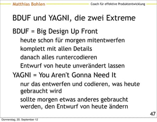 Matthias Bohlen               Coach für effektive Produktentwicklung




        BDUF und YAGNI, die zwei Extreme
        BDUF = Big Design Up Front
              heute schon für morgen mitentwerfen
              komplett mit allen Details
              danach alles runtercodieren
              Entwurf von heute unverändert lassen
        YAGNI = You Aren't Gonna Need It
              nur das entwerfen und codieren, was heute
              gebraucht wird
              sollte morgen etwas anderes gebraucht
              werden, den Entwurf von heute ändern
                                                                               47
Donnerstag, 20. September 12
 