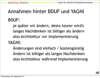 Matthias Bohlen                Coach für effektive Produktentwicklung




        Annahmen hinter BDUF und YAGNI
        BDUF:
              je später wir ändern, desto teurer wird's
              langes Nachdenken ist billiger als ändern
              also Architektur vor Implementierung
        YAGNI:
              Änderungen sind einfach / kostengünstig
              Ändern ist billiger als langes Nachdenken
              also Architektur während Implementierung


                                                                                48
Donnerstag, 20. September 12
 