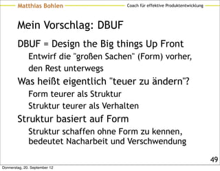 Matthias Bohlen                Coach für effektive Produktentwicklung




        Mein Vorschlag: DBUF
        DBUF = Design the Big things Up Front
              Entwirf die "großen Sachen" (Form) vorher,
              den Rest unterwegs
        Was heißt eigentlich "teuer zu ändern"?
              Form teurer als Struktur
              Struktur teurer als Verhalten
        Struktur basiert auf Form
              Struktur schaffen ohne Form zu kennen,
              bedeutet Nacharbeit und Verschwendung

                                                                                49
Donnerstag, 20. September 12
 