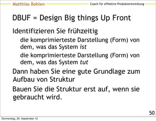 Matthias Bohlen               Coach für effektive Produktentwicklung




        DBUF = Design Big things Up Front
        Identifizieren Sie frühzeitig
              die komprimierteste Darstellung (Form) von
              dem, was das System ist
              die komprimierteste Darstellung (Form) von
              dem, was das System tut
        Dann haben Sie eine gute Grundlage zum
        Aufbau von Struktur
        Bauen Sie die Struktur erst auf, wenn sie
        gebraucht wird.

                                                                               50
Donnerstag, 20. September 12
 