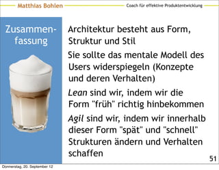 Matthias Bohlen                      Coach für effektive Produktentwicklung




 Zusammen-                     Architektur besteht aus Form,
   fassung                     Struktur und Stil
                               Sie sollte das mentale Modell des
                               Users widerspiegeln (Konzepte
                               und deren Verhalten)
                               Lean sind wir, indem wir die
                               Form "früh" richtig hinbekommen
                               Agil sind wir, indem wir innerhalb
                               dieser Form "spät" und "schnell"
                               Strukturen ändern und Verhalten
                               schaffen
                                                                                      51
Donnerstag, 20. September 12
 