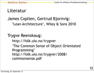 Matthias Bohlen                Coach für effektive Produktentwicklung




        Literatur
        James Coplien, Gertrud Bjornvig:
              "Lean Architecture", Wiley & Sons 2010


        Trygve Reenskaug:
              http://folk.uio.no/trygver
              "The Common Sense of Object Orientated
              Programming"
              http://folk.uio.no/trygver/2008/
              commonsense.pdf

                                                                                52
Donnerstag, 20. September 12
 