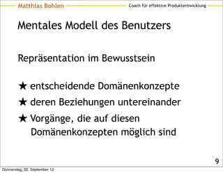 Matthias Bohlen           Coach für effektive Produktentwicklung




        Mentales Modell des Benutzers

        Repräsentation im Bewusstsein

        ★ entscheidende Domänenkonzepte
        ★ deren Beziehungen untereinander
        ★ Vorgänge, die auf diesen
               Domänenkonzepten möglich sind

                                                                           9
Donnerstag, 20. September 12
 