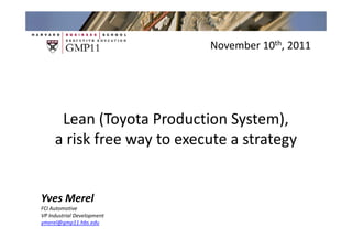 Group 4 Week 1 Learning Points
                                November 10th, 2011




      Lean (Toyota Production System),
     a risk free way to execute a strategy


Yves Merel
FCI Automotive
VP Industrial Development
ymerel@gmp11.hbs.edu
 