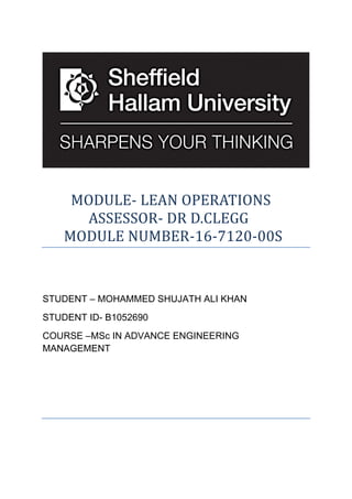 MODULE- LEAN OPERATIONS
ASSESSOR- DR D.CLEGG
MODULE NUMBER-16-7120-00S
STUDENT – MOHAMMED SHUJATH ALI KHAN
STUDENT ID- B1052690
COURSE –MSc IN ADVANCE ENGINEERING
MANAGEMENT
 