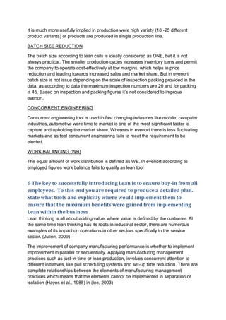 It is much more usefully implied in production were high variety (18 -25 different
product variants) of products are produced in single production line.
BATCH SIZE REDUCTION
The batch size according to lean calls is ideally considered as ONE, but it is not
always practical. The smaller production cycles increases inventory turns and permit
the company to operate cost-effectively at low margins, which helps in price
reduction and leading towards increased sales and market share. But in evenort
batch size is not issue depending on the scale of inspection packing provided in the
data, as according to data the maximum inspection numbers are 20 and for packing
is 45. Based on inspection and packing figures it’s not considered to improve
evenort.
CONCORRENT ENGINEERING
Concurrent engineering tool is used in fast changing industries like mobile, computer
industries, automotive were time to market is one of the most significant factor to
capture and upholding the market share. Whereas in evenort there is less fluctuating
markets and as tool concurrent engineering fails to meet the requirement to be
elected.
WORK BALANCING (WB)
The equal amount of work distribution is defined as WB. In evenort according to
employed figures work balance fails to qualify as lean tool
6 The key to successfully introducing Lean is to ensure buy-in from all
employees. To this end you are required to produce a detailed plan.
State what tools and explicitly where would implement them to
ensure that the maximum benefits were gained from implementing
Lean within the business
Lean thinking is all about adding value, where value is defined by the customer. At
the same time lean thinking has its roots in industrial sector, there are numerous
examples of its impact on operations in other sectors specifically in the service
sector. (Julien, 2009)
The improvement of company manufacturing performance is whether to implement
improvement in parallel or sequentially. Applying manufacturing management
practices such as just-in-time or lean production, involves concurrent attention to
different initiatives, like pull scheduling systems and set-up time reduction. There are
complete relationships between the elements of manufacturing management
practices which means that the elements cannot be implemented in separation or
isolation (Hayes et al., 1988) in (lee, 2003)
 