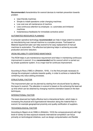 Recommended characteristics for evenort devices to maintain prevention towards
problem
 User-friendly machines
 Simple to install operations under changing machines
 Low cost over all maintenance of machine
 Less continuous attention by employee .i.e. automates and timbered
machines
 Instantaneous feedbacks for immediate corrective action
AUTOMATED RESOURCE PLANNING
A computer operative technology recommended can help in large extent to evenort
as manufacturing over manual machine is a complex process. Tool based on
Material requirement plan can help evenort to for easy replacement of manual
machines to automation. The effective tool planning helps in achieving accurate
production and error reduction.
(RCM) RELIABILITY-CENTERED MAINTAINCE
The RCM helps in pre maintenance requirement and helps in maintaining continuous
improvement in evenort. It is a recommended tool for evenort which is carried out
by simple questioner system. It is a major tool for continues improvement.
According to Roos (1990) in (Åhlström, 1918) , it is the first principle necessary to
change the employee’s outlooks towards quality, in order to achieve a material flow
containing only value adding processes.
STRUCTURAL FACTOR
The improvement plan can be planned by starting from structural factor by altering
the layout in evenort. The alteration in evenort is based on the achieving the least set
up time which can be obtained by changing machine orientation based on the lean
techniques.
INTERACTIONAL FACTOR
The least observed but highly effective tool is interactional factor, which helps in
increasing the physical and organisational interaction along the material flow in
evenort, for example geographical proximity and quality certification of suppliers.
TECHONOLOGICAL FACTOR
According to filippini et al.(1998) in (Åhlström, 1918) the company(evenort) with high
level of variety but less exposure towards international competition can focus
primarily on technological initiatives, such as design computerisation and flexible
 