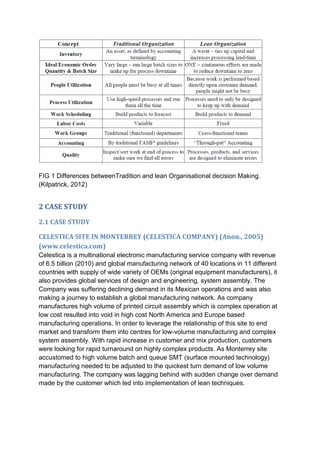 FIG 1 Differences betweenTradition and lean Organisational decision Making.
(Kilpatrick, 2012)
2 CASE STUDY
2.1 CASE STUDY
CELESTICA SITE IN MONTERREY (CELESTICA COMPANY) (Anon., 2005)
(www.celestica.com)
Celestica is a multinational electronic manufacturing service company with revenue
of 6.5 billion (2010) and global manufacturing network of 40 locations in 11 different
countries with supply of wide variety of OEMs (original equipment manufacturers), it
also provides global services of design and engineering, system assembly. The
Company was suffering declining demand in its Mexican operations and was also
making a journey to establish a global manufacturing network. As company
manufactures high volume of printed circuit assembly which is complex operation at
low cost resulted into void in high cost North America and Europe based
manufacturing operations. In order to leverage the relationship of this site to end
market and transform them into centres for low-volume manufacturing and complex
system assembly. With rapid increase in customer and mix production, customers
were looking for rapid turnaround on highly complex products. As Monterrey site
accustomed to high volume batch and queue SMT (surface mounted technology)
manufacturing needed to be adjusted to the quickest turn demand of low volume
manufacturing. The company was lagging behind with sudden change over demand
made by the customer which led into implementation of lean techniques.
 