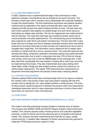2.1.1 LEAN IMPLIMENTATION
In 2002, Celestica was in implementational stage of lean techniques to make
significant changes in the Monterrey site as decided by the senior executive. The
formation of lean team with 5 members which collaborated with corporate facilitators
to begin the transformation. The first implimentive techniques was towards variation
measurement by application of six sigma and secondly team used value stream
mapping and takt process time data to balance the flow of work. The lean team and
work centre operators idea together re-created design and work centre layout by
eliminating non added value activities. The two bin replacement was implemented to
side line libraries. The major lean technique was implied by kanban signal card to
control production and parts replenishment. The manufacturing queue and batches
were replaced by order driven pull system manufacturing. The lean team felt a major
threat was due to change over time in between production process which was keenly
observed by recording video tape of whole process and measuring the time it took to
complete each single step. This information used to determine the no added value
activities on overall production and re- sequence them. The outcomes observed was
activities like kitting, component verification and feeder loading were performed when
machines were down due to which it consumed more than 70% of time for change
over activity, which was over comes by SMED(single minute exchange die). It was
also noted that considerable time was wasted in locating items which was overcome
by implementing 5S principle. They also implemented quick setup tooling which
made faster nozzle change and also divided common product for continuous run
without feeder replacement. The regular TPM (total preventive maintenance) on
equipment minimized adjustment and periodic checks help in reducing defects
2.1.2 LESSONS TO BE LEARNED
Celestica applied WCM (world class manufacturing)in terms of six sigma to measure
the variation with in the process it also used value stream mapping with takt time
process chart to identify the non- value added activities in whole process. The study
of setup process results the lag time in between the process which was measured by
videotaped observation which is major observatory technique in terms of lean which
has to learn as visual tool in lean manufacturing.
2.2 CASE STUDY
SRI LANKA MANUFACTURING ORGANISATIZATION (Perera, 2011)
The medium size food processing company located in industrial zone of srilanka.
The company was ISO9001-2008 and HACCP (hazard analysis critical control point
certified. This company exports variety of foods products and cultivated vegetables
and fruits, in order to reduce cost of manufacturing due to competitive international
market. The company has been implementing lean tools like six sigma, quality
control circle etc. in isolation after realisation of further improvement they planned to
implement TPS(Toyota production system) in total.
 