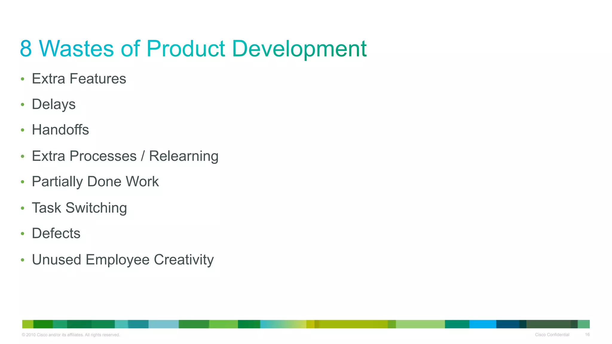 •  Extra Features
•  Delays
•  Handoffs

•  Extra Processes / Relearning
•  Partially Done Work

•  Task Switching
•  Defects

•  Unused Employee Creativity




© 2010 Cisco and/or its affiliates. All rights reserved.   Cisco Confidential   16
 