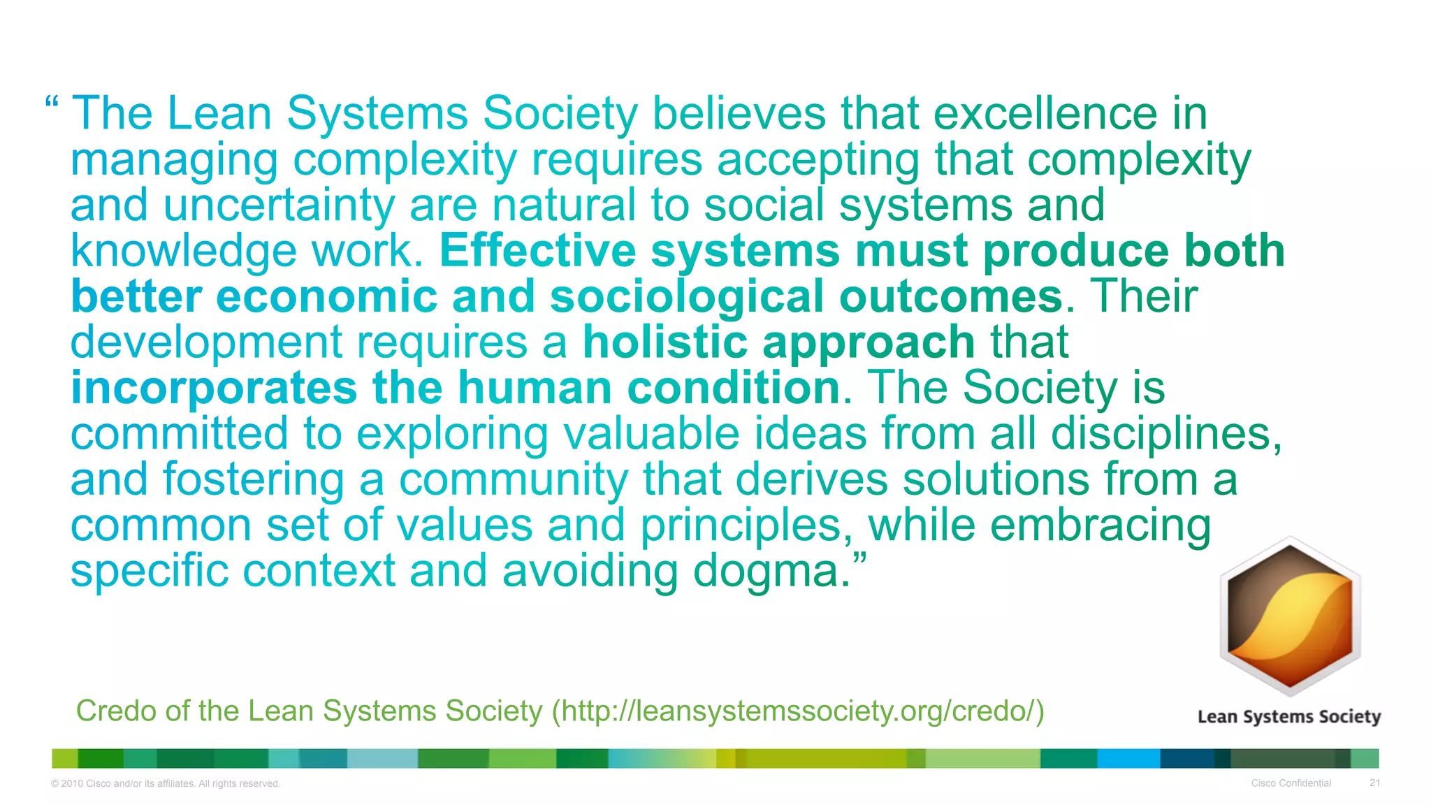 “ 




     Credo of the Lean Systems Society (http://leansystemssociety.org/credo/)

© 2010 Cisco and/or its affiliates. All rights reserved.                        Cisco Confidential   21
 