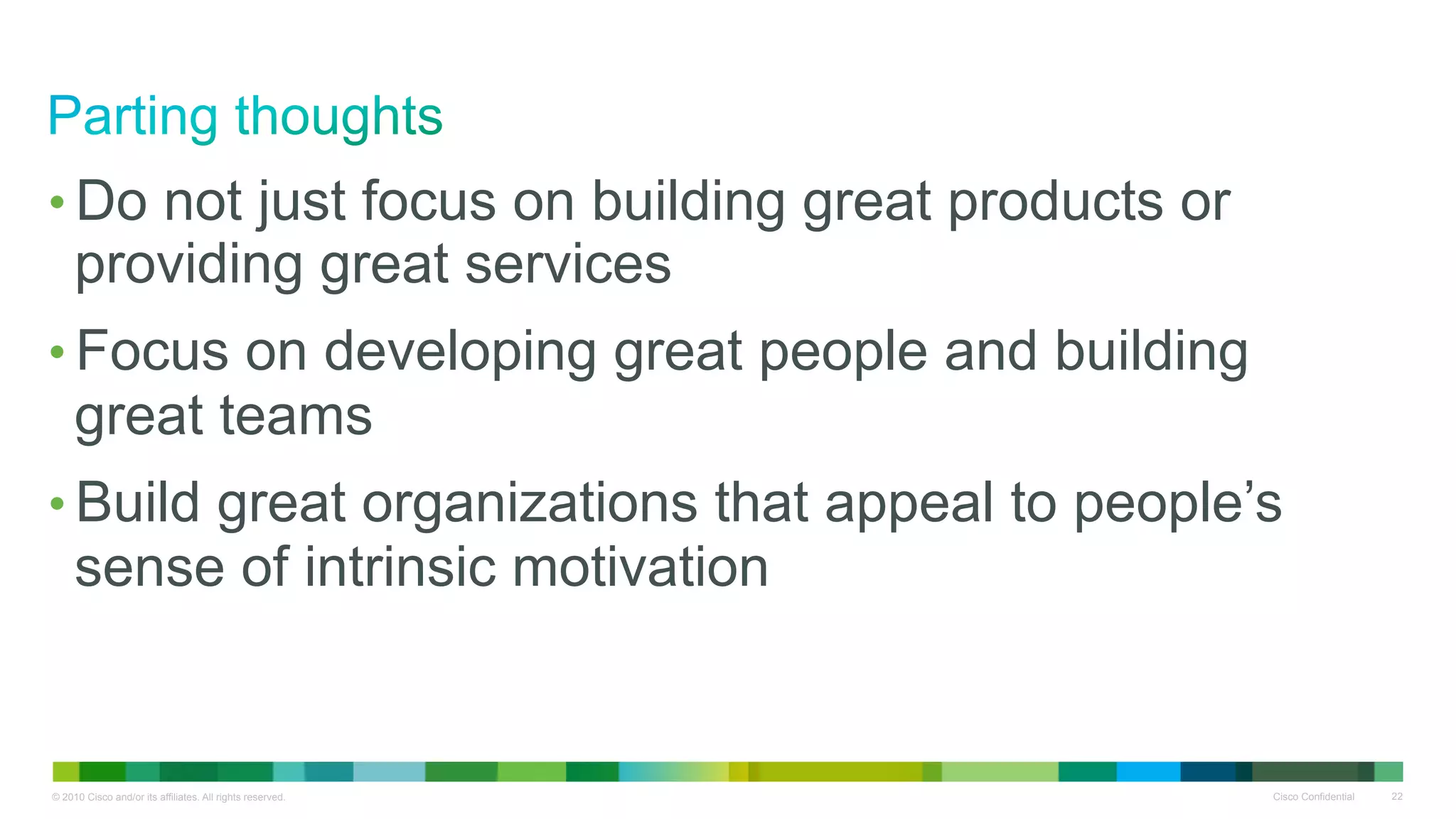 •  Do not just focus on building great products or
     providing great services
•  Focus on developing great people and building
     great teams
•  Build great organizations that appeal to people’s
     sense of intrinsic motivation


© 2010 Cisco and/or its affiliates. All rights reserved.   Cisco Confidential   22
 