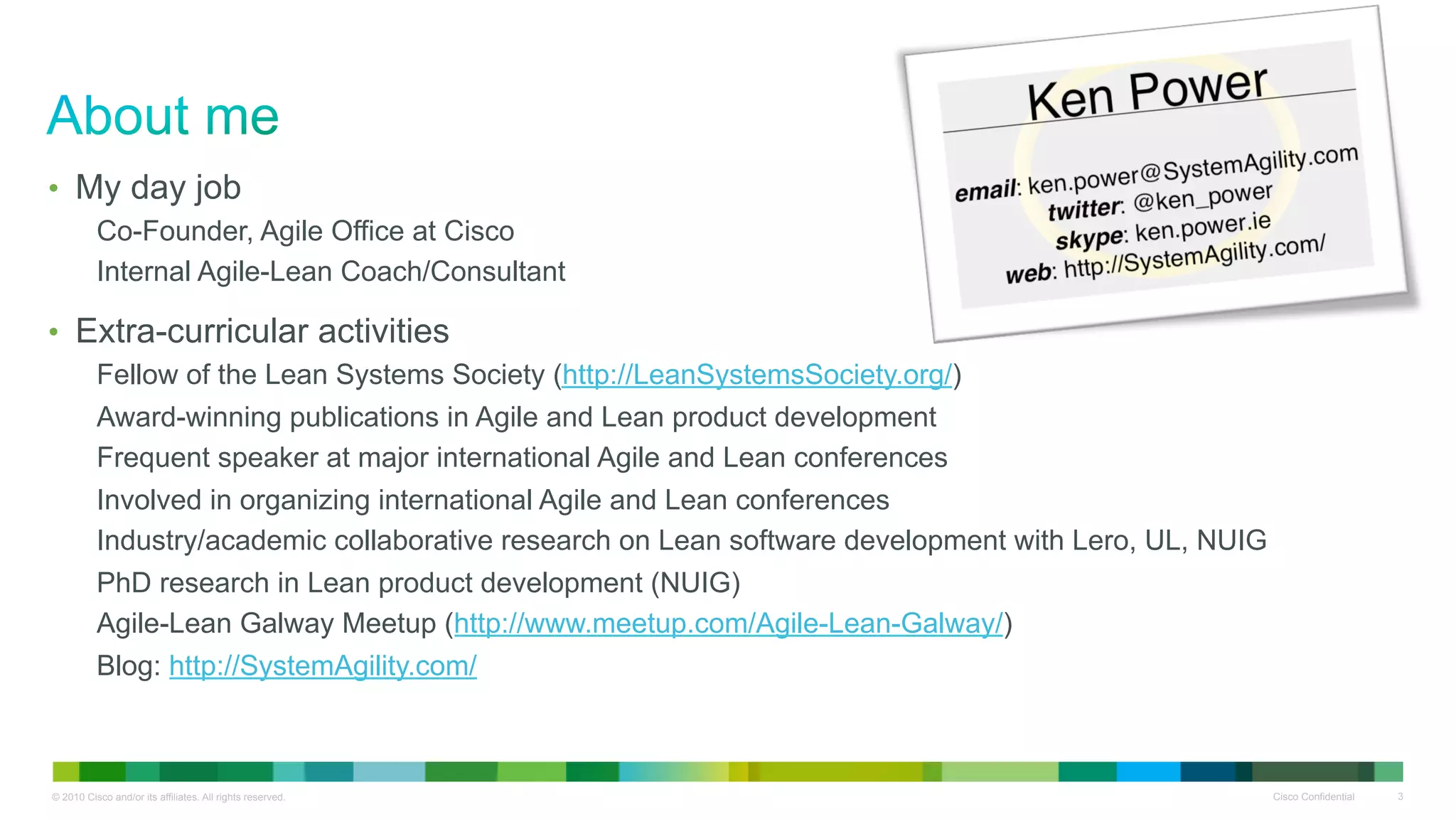 •  My day job
          Co-Founder, Agile Office at Cisco
          Internal Agile-Lean Coach/Consultant

•  Extra-curricular activities
          Fellow of the Lean Systems Society (http://LeanSystemsSociety.org/)
          Award-winning publications in Agile and Lean product development
          Frequent speaker at major international Agile and Lean conferences
          Involved in organizing international Agile and Lean conferences
          Industry/academic collaborative research on Lean software development with Lero, UL, NUIG
          PhD research in Lean product development (NUIG)
          Agile-Lean Galway Meetup (http://www.meetup.com/Agile-Lean-Galway/)
          Blog: http://SystemAgility.com/



© 2010 Cisco and/or its affiliates. All rights reserved.                                              Cisco Confidential   3
 