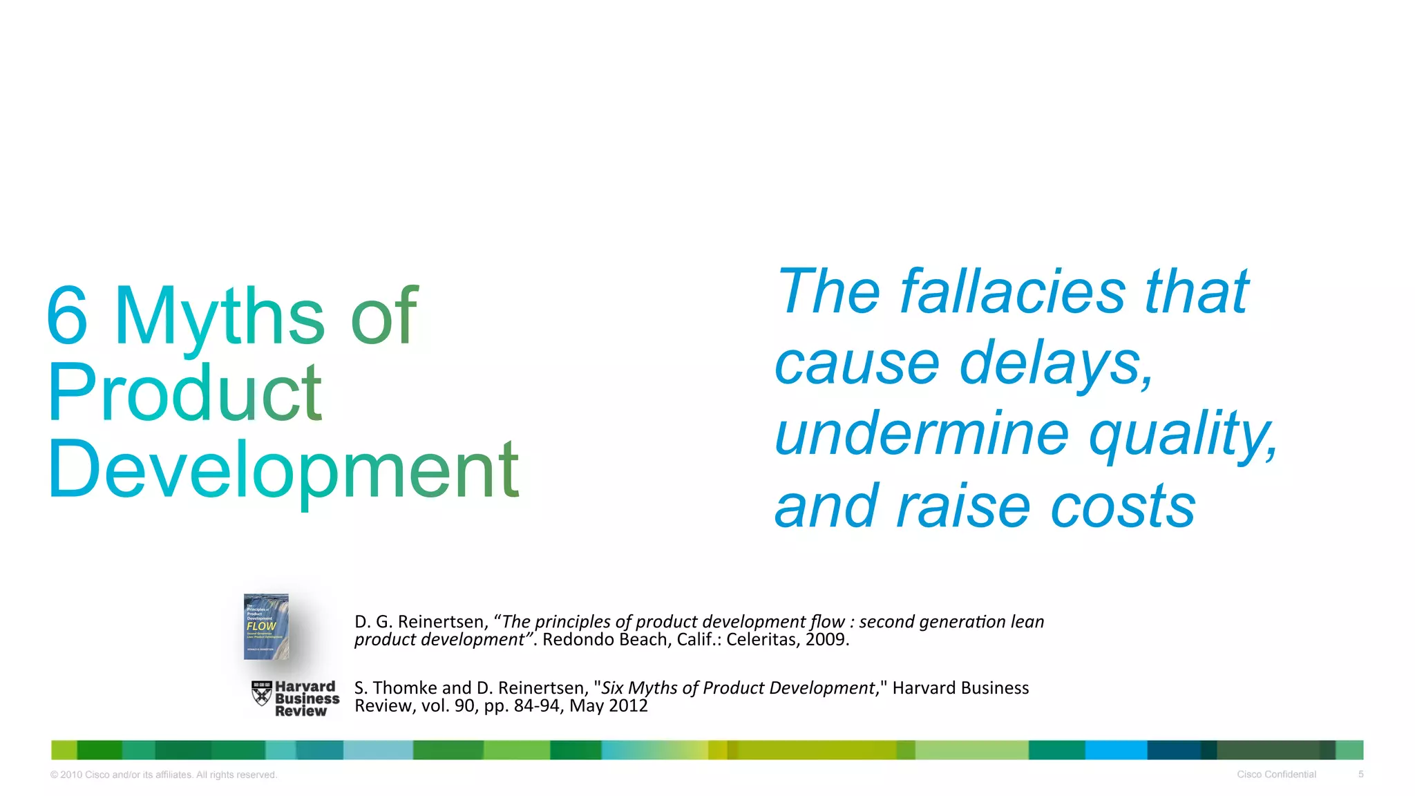 The fallacies that
                                                                                                              cause delays,
                                                                                                              undermine quality,
                                                                                                              and raise costs
                                                           D.#G.#Reinertsen,#“The$principles$of$product$development$ﬂow$:$second$genera8on$lean$
                                                           product$development”.#Redondo#Beach,#Calif.:#Celeritas,#2009.#
                                                           #
                                                           #
                                                           S.#Thomke#and#D.#Reinertsen,#"Six$Myths$of$Product$Development,"#Harvard#Business#
                                                           Review,#vol.#90,#pp.#84G94,#May#2012#


© 2010 Cisco and/or its affiliates. All rights reserved.                                                                                           Cisco Confidential   5
 