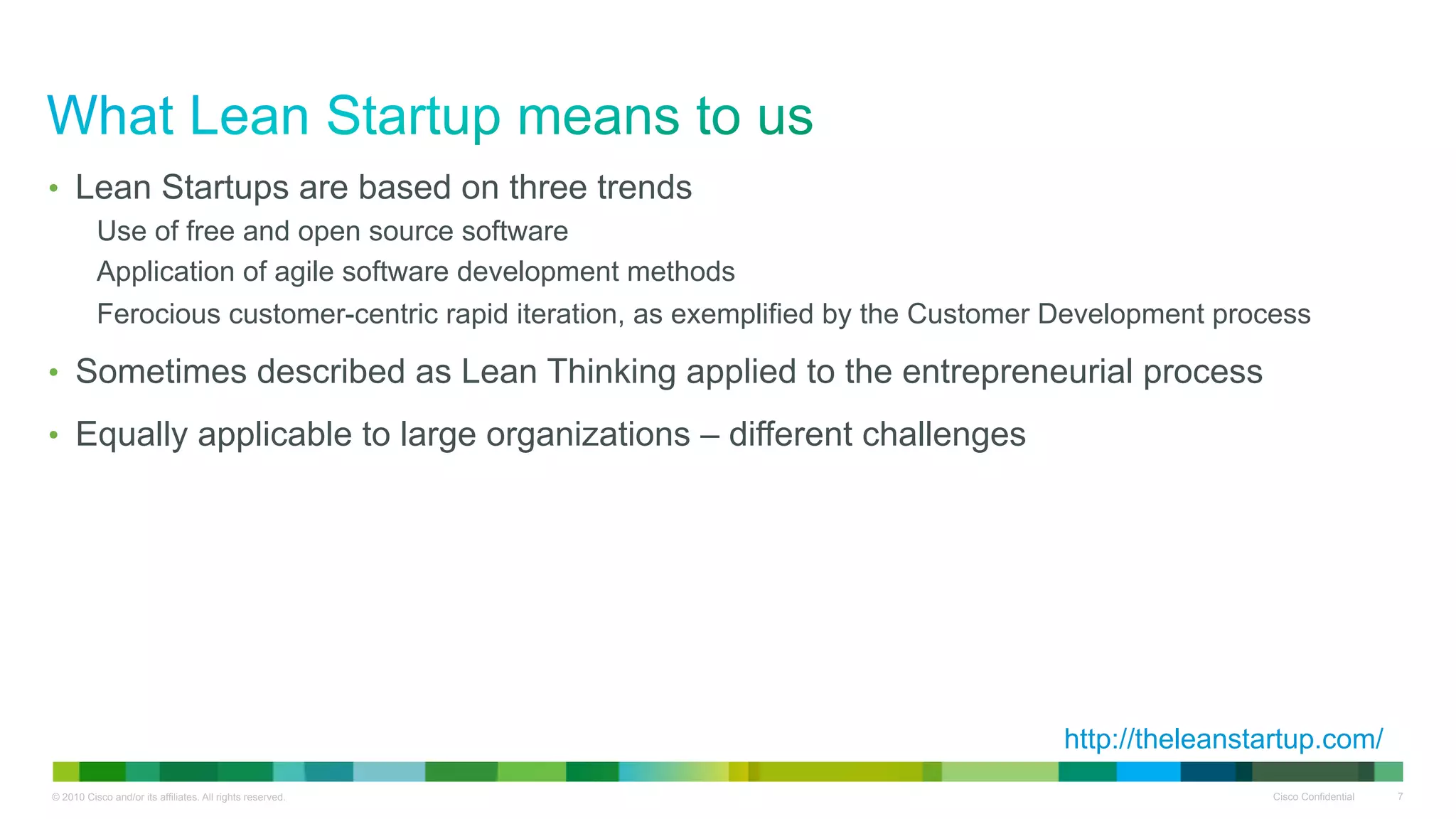 •  Lean Startups are based on three trends
          Use of free and open source software
          Application of agile software development methods
          Ferocious customer-centric rapid iteration, as exemplified by the Customer Development process

•  Sometimes described as Lean Thinking applied to the entrepreneurial process

•  Equally applicable to large organizations – different challenges




                                                                                    http://theleanstartup.com/
© 2010 Cisco and/or its affiliates. All rights reserved.                                             Cisco Confidential   7
 
