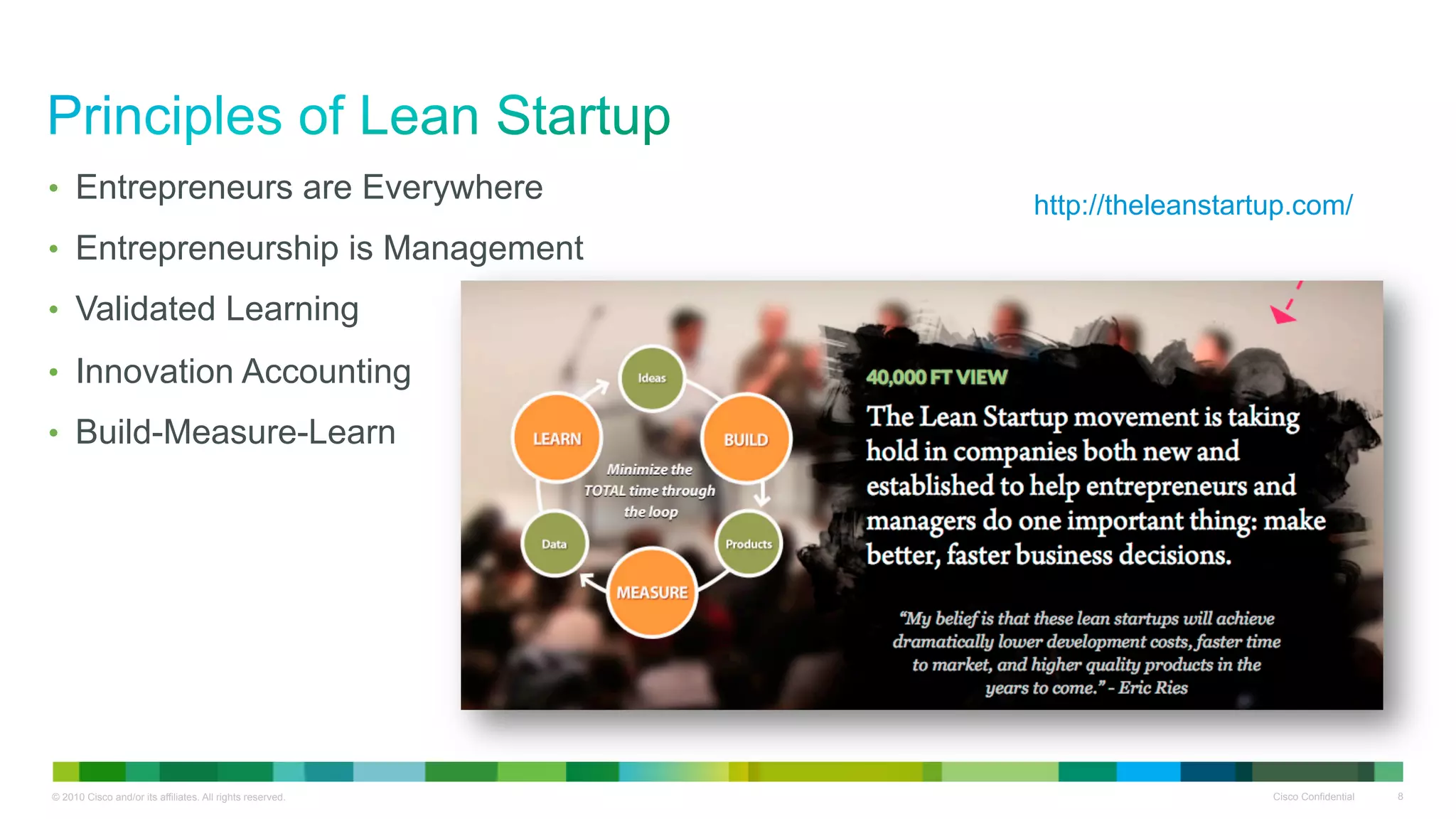 •  Entrepreneurs are Everywhere
                                                           http://theleanstartup.com/
•  Entrepreneurship is Management
•  Validated Learning

•  Innovation Accounting
•  Build-Measure-Learn




                                                                                                   !


© 2010 Cisco and/or its affiliates. All rights reserved.                      Cisco Confidential       8
 