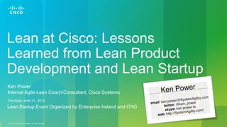 Lean at Cisco: Lessons
Learned from Lean Product
Development and Lean Startup
Ken Power
Internal Agile-Lean Coach/Consultant, Cisco Systems
Thursday June 21, 2012
Lean Startup Event Organized by Enterprise Ireland and ITAG


© 2010 Cisco and/or its affiliates. All rights reserved.      1
 