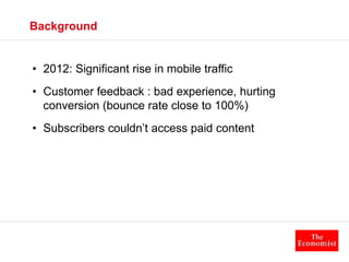 Background 
• 2012: Significant rise in mobile traffic 
• Customer feedback : bad experience, hurting 
conversion (bounce ...