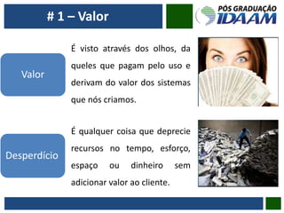 Valor
É visto através dos olhos, da
queles que pagam pelo uso e
derivam do valor dos sistemas
que nós criamos.
Desperdício
É qualquer coisa que deprecie
recursos no tempo, esforço,
espaço ou dinheiro sem
adicionar valor ao cliente.
# 1 – Valor
 