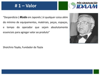 # 1 – Valor
“Desperdício ( Muda em Japonês ) é qualquer coisa além
do mínimo de equipamentos, matériais, peças, espaços,
e tempo do operador que sejam absolutamente
essenciais para agregar valor ao produto”
Shoichiro Toyda, Fundador da Toyta
 
