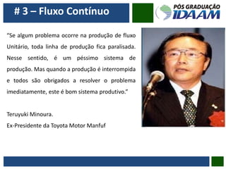# 3 – Fluxo Contínuo
“Se algum problema ocorre na produção de fluxo
Unitário, toda linha de produção fica paralisada.
Nesse sentido, é um péssimo sistema de
produção. Mas quando a produção é interrompida
e todos são obrigados a resolver o problema
imediatamente, este é bom sistema produtivo.”
Teruyuki Minoura.
Ex-Presidente da Toyota Motor Manfuf
 