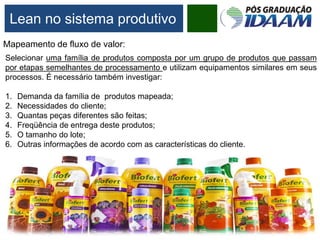 Mapeamento de fluxo de valor:
Selecionar uma família de produtos composta por um grupo de produtos que passam
por etapas semelhantes de processamento e utilizam equipamentos similares em seus
processos. É necessário também investigar:
1. Demanda da família de produtos mapeada;
2. Necessidades do cliente;
3. Quantas peças diferentes são feitas;
4. Freqüência de entrega deste produtos;
5. O tamanho do lote;
6. Outras informações de acordo com as características do cliente.
Lean no sistema produtivo
 