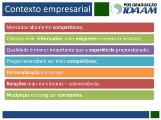 Contexto empresarial
Mercados altamente competitivos;
Clientes mais informados, mais exigentes e menos tolerantes;
Qualidade é menos importante que a experiência proporcionada;
Preços necessitam ser mais competitivos;
Personalização em massa;
Relações mais duradouras – sobrevivência;
Mudanças estratégicas constantes.
 