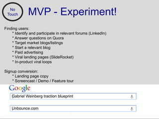 No
 Touch        MVP - Experiment!
Finding users:
    * Identify and participate in relevant forums (LinkedIn)
    * Answer questions on Quora
    * Target market blogs/listings
    * Start a relevant blog
    * Paid advertising
    * Viral landing pages (ݺߣRocket)
    * In-product viral loops

Signup conversion:
    * Landing page copy
    * Screencast / Demo / Feature tour


    Gabriel Weinberg traction blueprint


    Unbounce.com
 