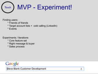 Touch       MVP - Experiment!
Finding users:
    * Friends of friends
    * Target account lists + cold calling (LinkedIn)
    * Events


Experiments / Iterations
    * Core feature set
    * Right message & buyer
    * Sales process




   Steve Blank Customer Development
 