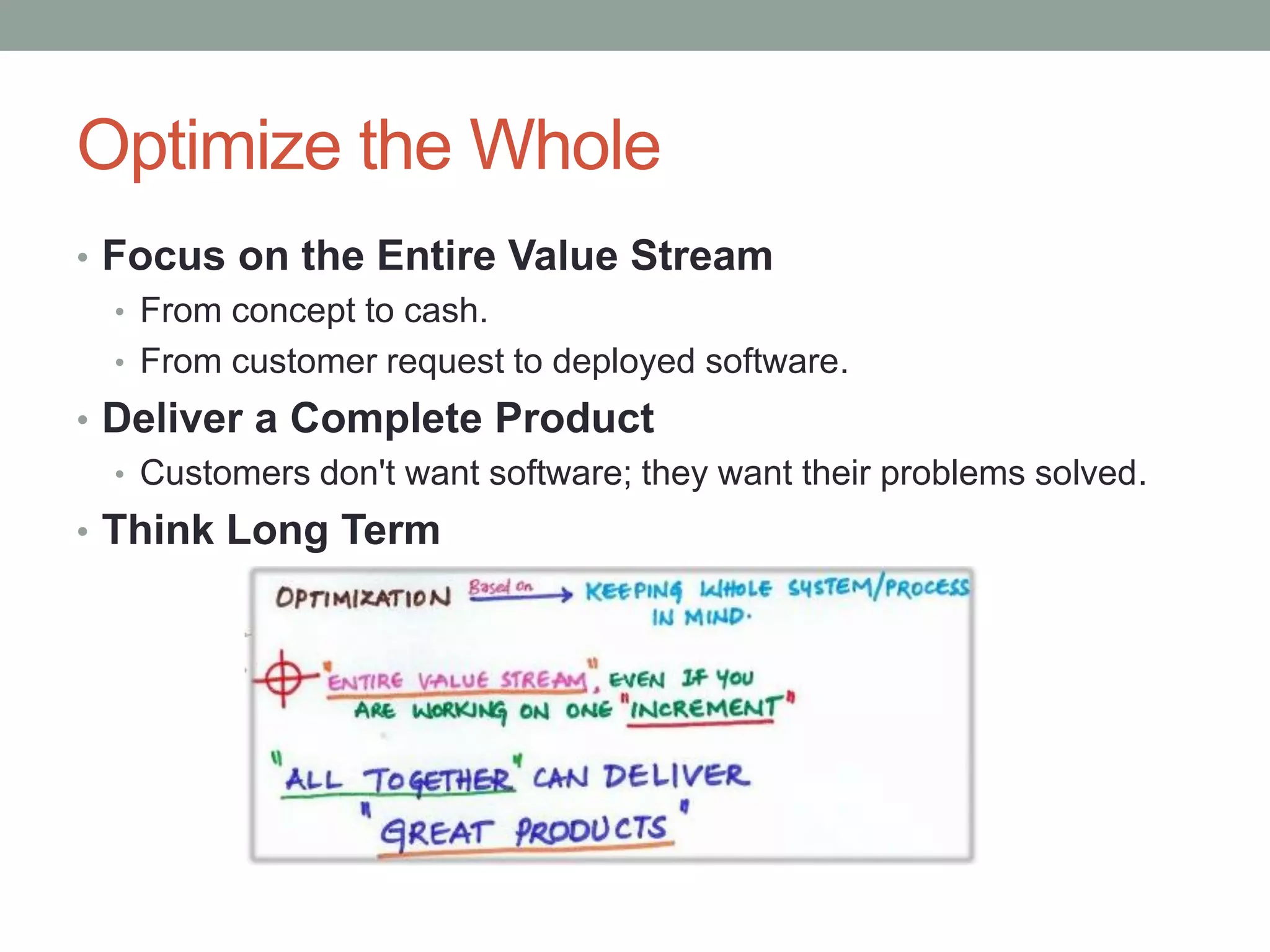 Optimize the Whole
• Focus on the Entire Value Stream
• From concept to cash.
• From customer request to deployed software.
• Deliver a Complete Product
• Customers don't want software; they want their problems solved.
• Think Long Term
 