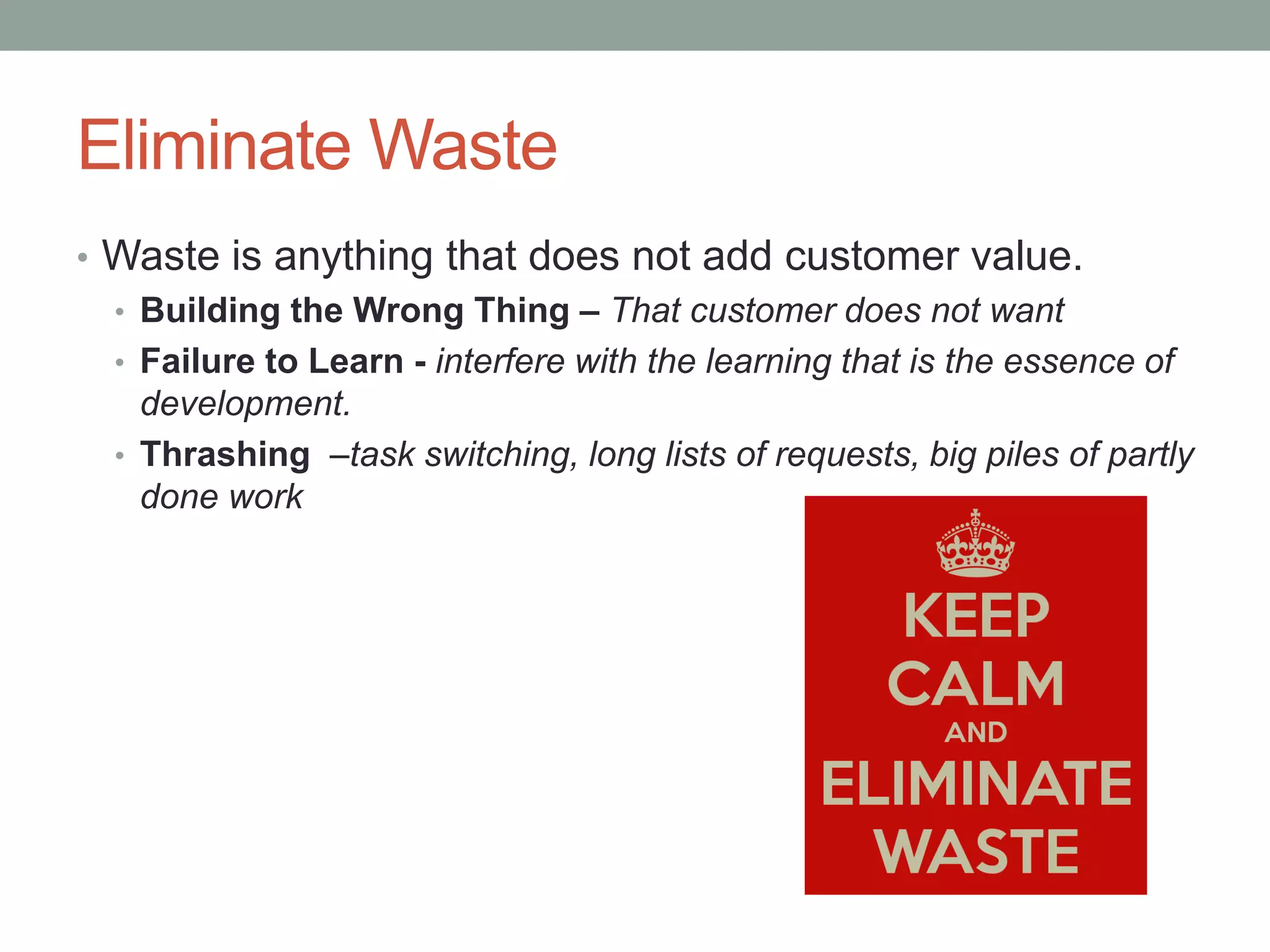 Eliminate Waste
• Waste is anything that does not add customer value.
• Building the Wrong Thing – That customer does not want
• Failure to Learn - interfere with the learning that is the essence of
development.
• Thrashing –task switching, long lists of requests, big piles of partly
done work
 