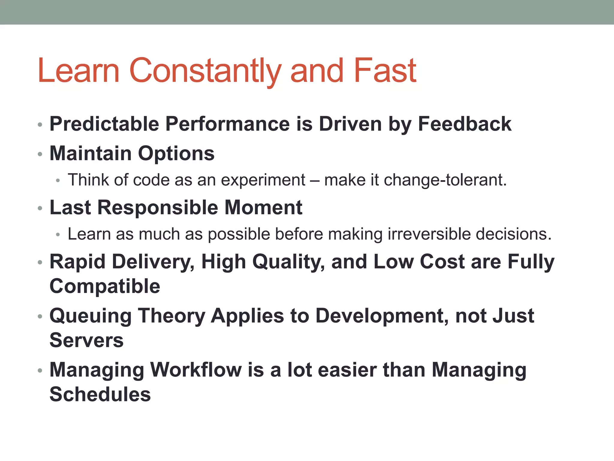 Learn Constantly and Fast
• Predictable Performance is Driven by Feedback
• Maintain Options
• Think of code as an experiment – make it change-tolerant.
• Last Responsible Moment
• Learn as much as possible before making irreversible decisions.
• Rapid Delivery, High Quality, and Low Cost are Fully
Compatible
• Queuing Theory Applies to Development, not Just
Servers
• Managing Workflow is a lot easier than Managing
Schedules
 
